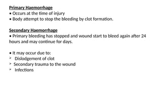 Primary Haemorrhage
• Occurs at the time of injury
• Body attempt to stop the bleeding by clot formation.
Secondary Haemorrhage
• Primary bleeding has stopped and wound start to bleed again after 24
hours and may continue for days.
• It may occur due to:
 Dislodgement of clot
 Secondary trauma to the wound
 Infections
 