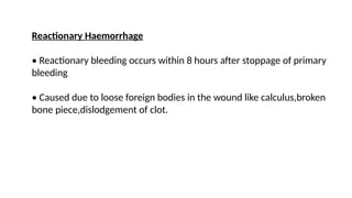 Reactionary Haemorrhage
• Reactionary bleeding occurs within 8 hours after stoppage of primary
bleeding
• Caused due to loose foreign bodies in the wound like calculus,broken
bone piece,dislodgement of clot.
 
