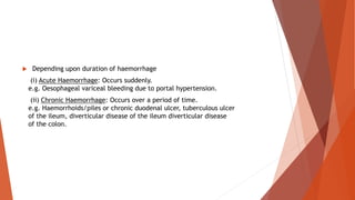  Depending upon duration of haemorrhage
(i) Acute Haemorrhage: Occurs suddenly.
e.g. Oesophageal variceal bleeding due to portal hypertension.
(ii) Chronic Haemorrhage: Occurs over a period of time.
e.g. Haemorrhoids/piles or chronic duodenal ulcer, tuberculous ulcer
of the ileum, diverticular disease of the ileum diverticular disease
of the colon.
 