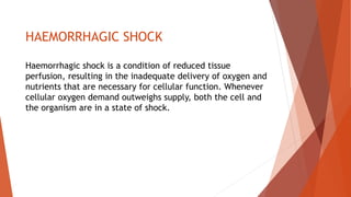 HAEMORRHAGIC SHOCK
Haemorrhagic shock is a condition of reduced tissue
perfusion, resulting in the inadequate delivery of oxygen and
nutrients that are necessary for cellular function. Whenever
cellular oxygen demand outweighs supply, both the cell and
the organism are in a state of shock.
 
