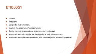 ETIOLOGY
 Trauma.
 Infections.
 Congenital malformations.
 Surgical (intraoperative/postoperative).
 Due to systemic diseases (viral infection, scurvy, allergy).
 Abnormalities in clotting factor (hemophilia A, multiple myeloma).
 Abnormalities in platelets (leukemia, ITP, thrombocytosis, thrombocytopenia)
 