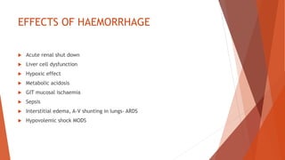 EFFECTS OF HAEMORRHAGE
 Acute renal shut down
 Liver cell dysfunction
 Hypoxic effect
 Metabolic acidosis
 GIT mucosal ischaemia
 Sepsis
 Interstitial edema, A-V shunting in lungs- ARDS
 Hypovolemic shock MODS
 