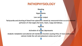 PATHOPHYSIOLOGY
Bleeding
Hypovolemia
Low cardiac output
Tachycardia and shunting of blood from splanchnic vessels by venoconstriction so as to maintain
perfusion of vital organs lke brain, heart, lungs and kidneys.
Hypoxia
Activation of cardiac depressants
Anabolic metabolism and altered cell membrane function causing influx of more sodium and
calcium inside the cell and potassium comes out of cell
 