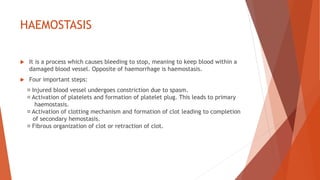 HAEMOSTASIS
 It is a process which causes bleeding to stop, meaning to keep blood within a
damaged blood vessel. Opposite of haemorrhage is haemostasis.
 Four important steps:
Injured blood vessel undergoes constriction due to spasm.
Activation of platelets and formation of platelet plug. This leads to primary
haemostasis.
Activation of clotting mechanism and formation of clot leading to completion
of secondary hemostasis.
Fibrous organization of clot or retraction of clot.
 