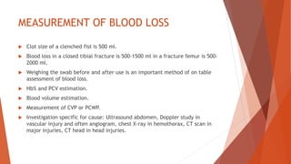 MEASUREMENT OF BLOOD LOSS
 Clot size of a clenched fist is 500 ml.
 Blood loss in a closed tibial fracture is 500-1500 ml in a fracture femur is 500-
2000 ml.
 Weighing the swab before and after use is an important method of on table
assessment of blood loss.
 Hb% and PCV estimation.
 Blood volume estimation.
 Measurement of CVP or PCWP.
 Investigation specific for cause: Ultrasound abdomen, Doppler study in
vascular injury and often angiogram, chest X-ray in hemothorax, CT scan in
major injuries, CT head in head injuries.
 