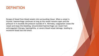 DEFINITION
Escape of blood from blood vessels into surrounding tissue. When a vessel is
injured, haemorrhage continues as long as the vessel remains open and the
pressure in it exceeds the pressure outside of it. Normally, coagulation closes the
vessel and stops the bleeding. Uncontrolled haemorrhage can result from
anticoagulant therapy, haemophilia, or severe blood-vessel damage, leading to
excessive blood loss and shock.
 