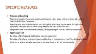SPECIFIC MEASURES
 Pressure and packing
To control bleeding from nose, scalp: packing using roller gauze with or without adrenaline
to control bleeding from nose.
Bleeding from vein: middle thyroid vein during thyroidectomy, lumber veins during lumbar
sympathectomy can be controlled using pressure pack for a few minutes.
Sengstaken tube used to control bleeding from oesophageal varices: internal tamponade
 Position and rest
Elevation of the leg controls bleeding from varicose veins
Elevation of the head end reduces venous bleeding in thyroidectomy- Anti Trendelberg Position
Sedation to relieve anxiety- Morphine in titrated doses of 1-2 mg intravenously.
 