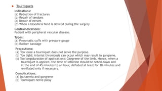  Tourniquets
Indications:
(a) Reduction of fractures
(b) Repair of tendons
(c) Repair of nerves
(d) When a bloodless field is desired during the surgery
Contraindications:
Patient with peripheral vascular disease.
Types:
(a) Pneumatic cuffs with pressure gauge
(b) Rubber bandage
Precautions:
(a) Too loose a tourniquet does not serve the purpose.
(b) Too tight: Arterial thrombosis can occur which may result in gangrene.
(c) Too long(duration of application): Gangrene of the limb. Hence, when a
tourniquet is applied, the time of inflation should be noted down and
at the end of 45 minutes to an hour, deflated at least for 10 minutes and
reinflated only if necessary.
Complications:
(a) Ischaemia and gangrene
(b) Tourniquet nerve palsy
 