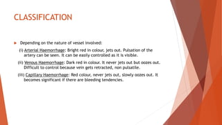 CLASSIFICATION
 Depending on the nature of vessel involved:
(i) Arterial Haemorrhage: Bright red in colour, jets out. Pulsation of the
artery can be seen. It can be easily controlled as it is visible.
(ii) Venous Haemorrhage: Dark red in colour. It never jets out but oozes out.
Difficult to control because vein gets retracted, non pulsatile.
(iii) Capillary Haemorrhage: Red colour, never jets out, slowly oozes out. It
becomes significant if there are bleeding tendencies.
 