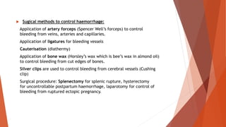  Sugical methods to control haemorrhage:
Application of artery forceps (Spencer Well’s forceps) to control
bleeding from veins, arteries and capillaries.
Application of ligatures for bleeding vessels
Cauterisation (diathermy)
Application of bone wax (Horsley’s wax which is bee’s wax in almond oil)
to control bleeding from cut edges of bones.
Silver clips are used to control bleeding from cerebral vessels (Cushing
clip)
Surgical procedure: Splenectomy for splenic rupture, hysterectomy
for uncontrollable postpartum haemorrhage, laparotomy for control of
bleeding from ruptured ectopic pregnancy.
 