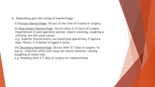  Depending upon the timing of haemorrhage:
(i) Primary Haemorrhage: Occurs at the time of trauma or surgery.
(ii) Reactionary Haemorrhage: Occurs after 6-12 hours of surgery.
Hypertension in post operative period, violent sneezing, coughing or
retching, are the usual causes.
e.g. Superior thyroid artery can bleed post operatively if ligature
slips. Hence, it is better to ligate it twice.
(iii) Secondary Haemorrhage: Occurs after 5-7 days of surgery. Its
due to infection which eats away the suture material, causing
sloughing of vessel wall.
e.g. bleeding after 5-7 days of surgery for haemorrhoids.
 