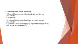  Depending on the nature of bleeding:
(i) External Haemorrhage: When bleeding is revealed and
seen outside.
e.g. epistaxis.
(ii) Internal Haemorrhage: Bleeding is concealed and not
seen outside.
e.g. splenic rupture following injury, ruptured ectopic gestation,
liver laceration following injury.
 