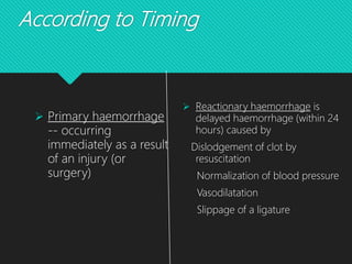 According to Timing
 Primary haemorrhage
-- occurring
immediately as a result
of an injury (or
surgery)
 Reactionary haemorrhage is
delayed haemorrhage (within 24
hours) caused by
Dislodgement of clot by
resuscitation
Normalization of blood pressure
Vasodilatation
Slippage of a ligature
 