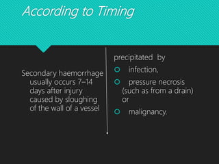 According to Timing
Secondary haemorrhage
usually occurs 7–14
days after injury
caused by sloughing
of the wall of a vessel
precipitated by
 infection,
 pressure necrosis
(such as from a drain)
or
 malignancy.
 