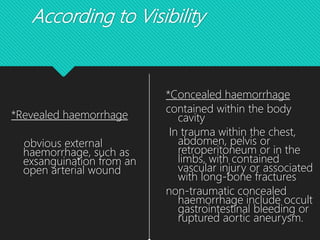 According to Visibility
*Revealed haemorrhage
obvious external
haemorrhage, such as
exsanguination from an
open arterial wound
*Concealed haemorrhage
contained within the body
cavity
In trauma within the chest,
abdomen, pelvis or
retroperitoneum or in the
limbs, with contained
vascular injury or associated
with long-bone fractures
non-traumatic concealed
haemorrhage include occult
gastrointestinal bleeding or
ruptured aortic aneurysm.
 