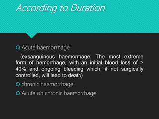 According to Duration
 Acute haemorrhage
(exsanguinous haemorrhage: The most extreme
form of hemorrhage, with an initial blood loss of >
40% and ongoing bleeding which, if not surgically
controlled, will lead to death)
 chronic haemorrhage
 Acute on chronic haemorrhage
 