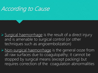 According to Cause
 Surgical haemorrhage is the result of a direct injury
and is amenable to surgical control (or other
techniques such as angioembolization)
 Non-surgical haemorrhage is the general ooze from
all raw surfaces due to coagulopathy; it cannot be
stopped by surgical means (except packing) but
requires correction of the coagulation abnormalities
 