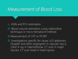 Measurement of Blood Loss
 Hb% and PCV estimation.
 Blood volume estimation using radioiodine
technique or micro hematocrit method.
 Measurement of CVP or PCWP
 Investigations specific for cause: U/S abdomen,
Doppler and often angiogram in vascular injury,
chest X-ray in haemothorax, CT scan in major
injuries, CT scan head in head injuries
 