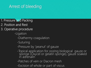 Arrest of bleeding
1. Pressure and Packing
2. Position and Rest
3. Operative procedure
-Ligation
-Diathermy coagulation
-Suturing
-Pressure by ‘peanut’ of gauze
-Topical application for oozing biological gauze or
sponge (Oxycel or gelatin sponge), gauze soaked
in adrenalin
-Patches of vein or Dacron mesh
-Excision of whole or part of viscus
 