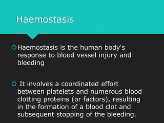 Haemostasis
Haemostasis is the human body's
response to blood vessel injury and
bleeding
 It involves a coordinated effort
between platelets and numerous blood
clotting proteins (or factors), resulting
in the formation of a blood clot and
subsequent stopping of the bleeding.
 