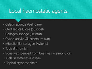 Local haemostatic agents:
• Gelatin sponge (Gel foam)
• Oxidised cellulose (Surgicel)
• Collagen sponge (Helistat)
• Cyano acrylic Glue(vietnum war)
• Microfibrillar collagen (Avitene)
• Topical thrombin
• Bone wax (derived from bees wax + almond oil)
• Gelatin matrices (Floseal)
• Topical cryoprecipitate
 