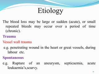 Etiology
The blood loss may be large or sudden (acute), or small
repeated bleeds may occur over a period of time
(chronic).
Trauma
Vessel wall trauma
e.g. penetrating wound in the heart or great vessels, during
labour etc.
Spontaneous
e.g. Rupture of an aneurysm, septicaemia, acute
leukaemia’s,scurvy.
10
 