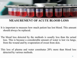 MEASUREMENT OF ACUTE BLOOD LOSS
It is important to measure how much patient has lost blood. This amount
should always be replaced.
The blood loss detected by the methods is usually less than the actual
loss. This is because a considerable amount of water is lost via lungs,
from the wound and by evaporation of sweat from skin.
This loss of plasma and water constitutes 20% more than blood loss
detected by various methods.
21
 