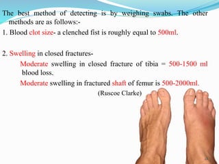 The best method of detecting is by weighing swabs. The other
methods are as follows:-
1. Blood clot size- a clenched fist is roughly equal to 500ml.
2. Swelling in closed fractures-
Moderate swelling in closed fracture of tibia = 500-1500 ml
blood loss.
Moderate swelling in fractured shaft of femur is 500-2000ml.
(Ruscoe Clarke)
22
 