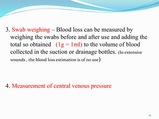 3. Swab weighing – Blood loss can be measured by
weighing the swabs before and after use and adding the
total so obtained (1g = 1ml) to the volume of blood
collected in the suction or drainage bottles. (In extensive
wounds , the blood loss estimation is of no use)
4. Measurement of central venous pressure
23
 