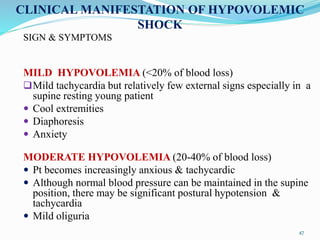 SIGN & SYMPTOMS
MILD HYPOVOLEMIA (<20% of blood loss)
Mild tachycardia but relatively few external signs especially in a
supine resting young patient
 Cool extremities
 Diaphoresis
 Anxiety
MODERATE HYPOVOLEMIA (20-40% of blood loss)
 Pt becomes increasingly anxious & tachycardic
 Although normal blood pressure can be maintained in the supine
position, there may be significant postural hypotension &
tachycardia
 Mild oliguria
CLINICAL MANIFESTATION OF HYPOVOLEMIC
SHOCK
47
 
