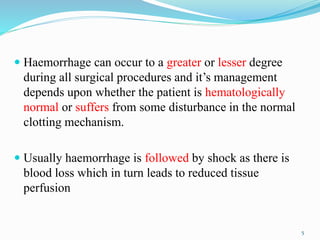  Haemorrhage can occur to a greater or lesser degree
during all surgical procedures and it’s management
depends upon whether the patient is hematologically
normal or suffers from some disturbance in the normal
clotting mechanism.
 Usually haemorrhage is followed by shock as there is
blood loss which in turn leads to reduced tissue
perfusion
5
 