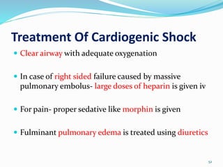 Treatment Of Cardiogenic Shock
52
 Clear airway with adequate oxygenation
 In case of right sided failure caused by massive
pulmonary embolus- large doses of heparin is given iv
 For pain- proper sedative like morphin is given
 Fulminant pulmonary edema is treated using diuretics
 