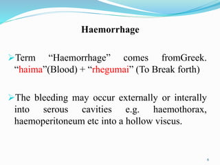 Haemorrhage
Term “Haemorrhage” comes fromGreek.
“haima”(Blood) + “rhegumai” (To Break forth)
The bleeding may occur externally or interally
into serous cavities e.g. haemothorax,
haemoperitoneum etc into a hollow viscus.
6
 