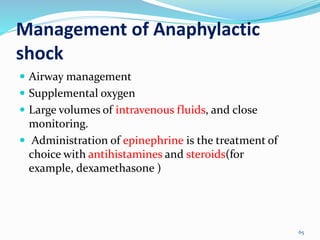 Management of Anaphylactic
shock
65
 Airway management
 Supplemental oxygen
 Large volumes of intravenous fluids, and close
monitoring.
 Administration of epinephrine is the treatment of
choice with antihistamines and steroids(for
example, dexamethasone )
 