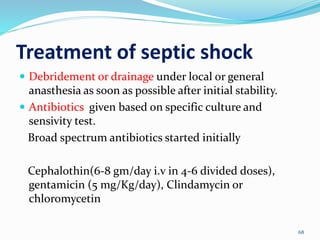 Treatment of septic shock
68
 Debridement or drainage under local or general
anasthesia as soon as possible after initial stability.
 Antibiotics given based on specific culture and
sensivity test.
Broad spectrum antibiotics started initially
Cephalothin(6-8 gm/day i.v in 4-6 divided doses),
gentamicin (5 mg/Kg/day), Clindamycin or
chloromycetin
 