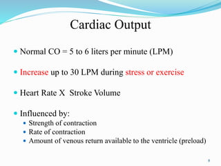 Cardiac Output
 Normal CO = 5 to 6 liters per minute (LPM)
 Increase up to 30 LPM during stress or exercise
 Heart Rate X Stroke Volume
 Influenced by:
 Strength of contraction
 Rate of contraction
 Amount of venous return available to the ventricle (preload)
8
 