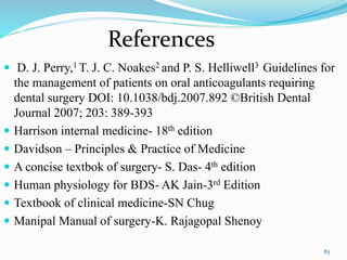 83
 D. J. Perry,1 T. J. C. Noakes2 and P. S. Helliwell3 Guidelines for
the management of patients on oral anticoagulants requiring
dental surgery DOI: 10.1038/bdj.2007.892 ©British Dental
Journal 2007; 203: 389-393
 Harrison internal medicine- 18th edition
 Davidson – Principles & Practice of Medicine
 A concise textbok of surgery- S. Das- 4th edition
 Human physiology for BDS- AK Jain-3rd Edition
 Textbook of clinical medicine-SN Chug
 Manipal Manual of surgery-K. Rajagopal Shenoy
References
 