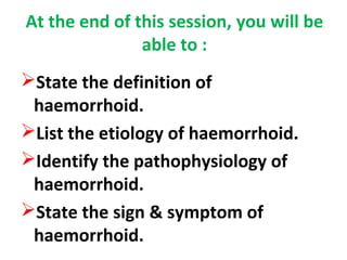 At the end of this session, you will be
able to :
State the definition of
haemorrhoid.
List the etiology of haemorrhoid.
Identify the pathophysiology of
haemorrhoid.
State the sign & symptom of
haemorrhoid.
 