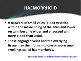 HAEMORRHOID
• A network of small veins (blood vessels)
within the inside lining of the anus and lower
rectum become wider and engorged with
more blood than usual.
• These engorged veins and the overlying
tissue may then form into one or more small
swellings called haemorrhoids.
 
