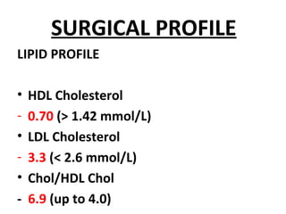 SURGICAL PROFILE
LIPID PROFILE
• HDL Cholesterol
- 0.70 (> 1.42 mmol/L)
• LDL Cholesterol
- 3.3 (< 2.6 mmol/L)
• Chol/HDL Chol
- 6.9 (up to 4.0)
 