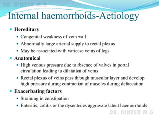 Internal haemorrhoids-Aetiology
 Hereditary
 Congenital weakness of vein wall
 Abnormally large arterial supply to rectal plexus
 May be associated with varicose veins of legs
 Anatomical
 High venous pressure due to absence of valves in portal
circulation leading to dilatation of veins
 Rectal plexus of veins pass through muscular layer and develop
high pressure during contraction of muscles during defaecation
 Exacerbating factors
 Straining in constipation
 Enteritis, colitis or the dysenteries aggravate latent haemorrhoids
 
