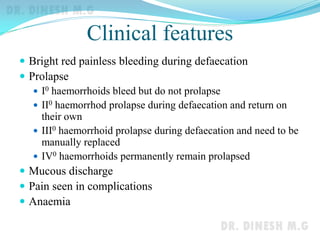 Clinical features
 Bright red painless bleeding during defaecation
 Prolapse
 I0 haemorrhoids bleed but do not prolapse
 II0 haemorrhod prolapse during defaecation and return on
their own
 III0 haemorrhoid prolapse during defaecation and need to be
manually replaced
 IV0 haemorrhoids permanently remain prolapsed
 Mucous discharge
 Pain seen in complications
 Anaemia
 
