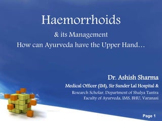 Free Powerpoint Templates
Page 1
Haemorrhoids
& its Management
How can Ayurveda have the Upper Hand…
Dr. Ashish Sharma
Medical Officer (IM), Sir Sunder Lal Hospital &
Research Scholar, Department of Shalya Tantra
Faculty of Ayurveda, IMS, BHU, Varanasi
 