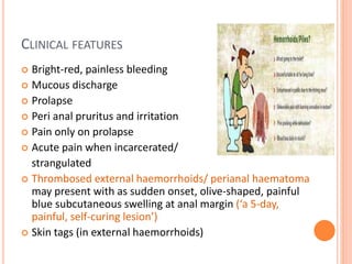 CLINICAL FEATURES
 Bright-red, painless bleeding
 Mucous discharge
 Prolapse
 Peri anal pruritus and irritation
 Pain only on prolapse
 Acute pain when incarcerated/
strangulated
 Thrombosed external haemorrhoids/ perianal haematoma
may present with as sudden onset, olive-shaped, painful
blue subcutaneous swelling at anal margin (‘a 5-day,
painful, self-curing lesion’)
 Skin tags (in external haemorrhoids)
 