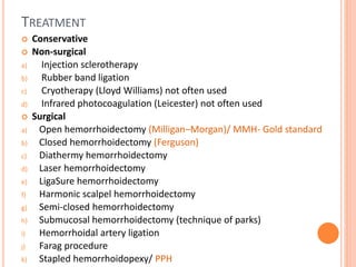 TREATMENT
 Conservative
 Non-surgical
a) Injection sclerotherapy
b) Rubber band ligation
c) Cryotherapy (Lloyd Williams) not often used
d) Infrared photocoagulation (Leicester) not often used
 Surgical
a) Open hemorrhoidectomy (Milligan–Morgan)/ MMH- Gold standard
b) Closed hemorrhoidectomy (Ferguson)
c) Diathermy hemorrhoidectomy
d) Laser hemorrhoidectomy
e) LigaSure hemorrhoidectomy
f) Harmonic scalpel hemorrhoidectomy
g) Semi-closed hemorrhoidectomy
h) Submucosal hemorrhoidectomy (technique of parks)
i) Hemorrhoidal artery ligation
j) Farag procedure
k) Stapled hemorrhoidopexy/ PPH
 