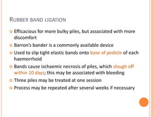 RUBBER BAND LIGATION
 Efficacious for more bulky piles, but associated with more
discomfort
 Barron’s bander is a commonly available device
 Used to slip tight elastic bands onto base of pedicle of each
haemorrhoid
 Bands cause ischaemic necrosis of piles, which slough off
within 10 days; this may be associated with bleeding
 Three piles may be treated at one session
 Process may be repeated after several weeks if necessary
 
