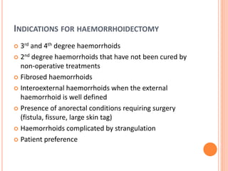 INDICATIONS FOR HAEMORRHOIDECTOMY
 3rd and 4th degree haemorrhoids
 2nd degree haemorrhoids that have not been cured by
non-operative treatments
 Fibrosed haemorrhoids
 Interoexternal haemorrhoids when the external
haemorrhoid is well defined
 Presence of anorectal conditions requiring surgery
(fistula, fissure, large skin tag)
 Haemorrhoids complicated by strangulation
 Patient preference
 