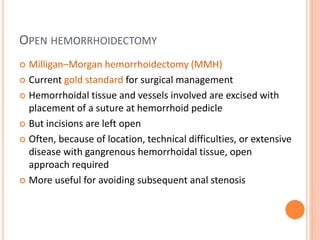 OPEN HEMORRHOIDECTOMY
 Milligan–Morgan hemorrhoidectomy (MMH)
 Current gold standard for surgical management
 Hemorrhoidal tissue and vessels involved are excised with
placement of a suture at hemorrhoid pedicle
 But incisions are left open
 Often, because of location, technical difficulties, or extensive
disease with gangrenous hemorrhoidal tissue, open
approach required
 More useful for avoiding subsequent anal stenosis
 