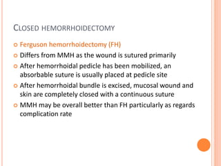 CLOSED HEMORRHOIDECTOMY
 Ferguson hemorrhoidectomy (FH)
 Differs from MMH as the wound is sutured primarily
 After hemorrhoidal pedicle has been mobilized, an
absorbable suture is usually placed at pedicle site
 After hemorrhoidal bundle is excised, mucosal wound and
skin are completely closed with a continuous suture
 MMH may be overall better than FH particularly as regards
complication rate
 