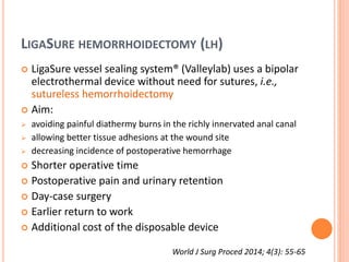 LIGASURE HEMORRHOIDECTOMY (LH)
 LigaSure vessel sealing system® (Valleylab) uses a bipolar
electrothermal device without need for sutures, i.e.,
sutureless hemorrhoidectomy
 Aim:
 avoiding painful diathermy burns in the richly innervated anal canal
 allowing better tissue adhesions at the wound site
 decreasing incidence of postoperative hemorrhage
 Shorter operative time
 Postoperative pain and urinary retention
 Day-case surgery
 Earlier return to work
 Additional cost of the disposable device
World J Surg Proced 2014; 4(3): 55-65
 